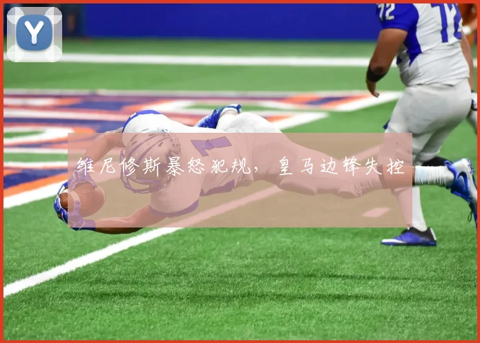 维尼修斯暴怒犯规，皇马边锋失控