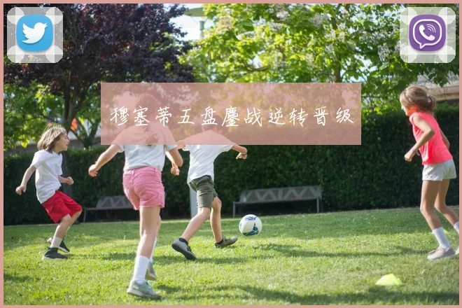 穆塞蒂五盘鏖战逆转晋级