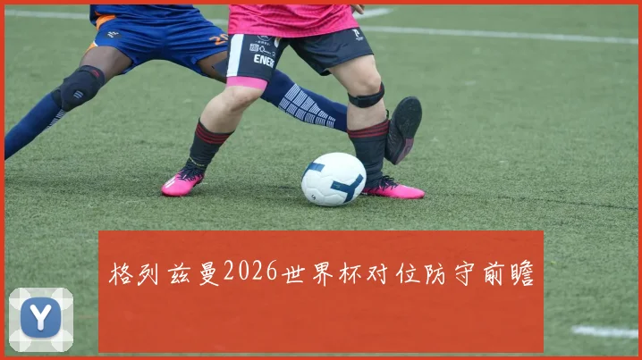 格列兹曼2026世界杯对位防守前瞻