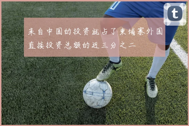 来自中国的投资就占了柬埔寨外国直接投资总额的近三分之二