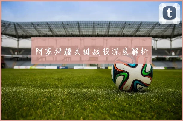 阿塞拜疆关键战役深度解析