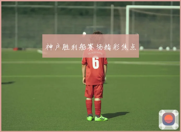 神户胜利船赛场精彩焦点