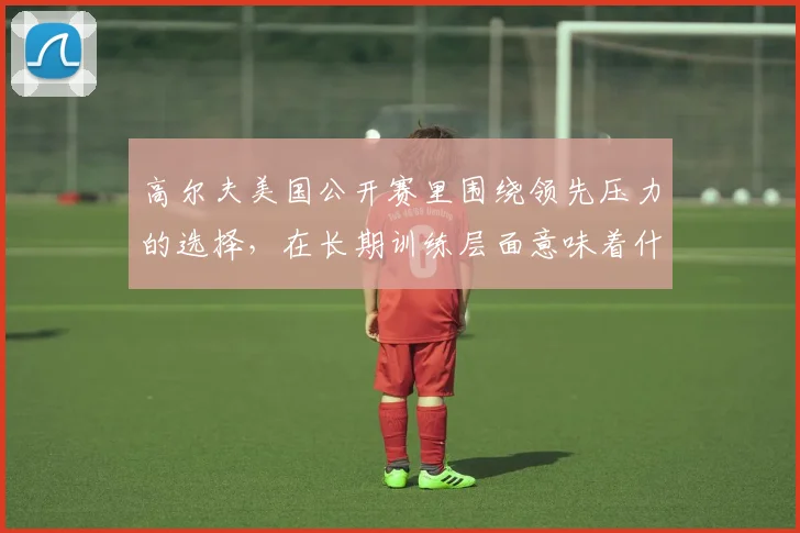 高尔夫美国公开赛里围绕领先压力的选择，在长期训练层面意味着什么