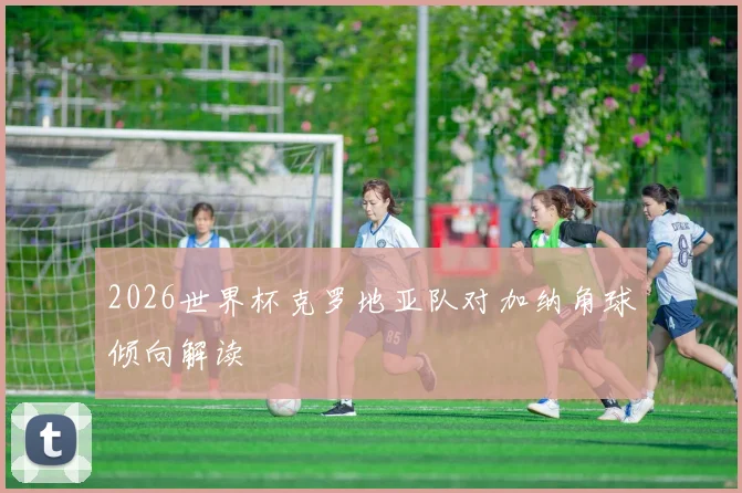 2026世界杯克罗地亚队对加纳角球倾向解读