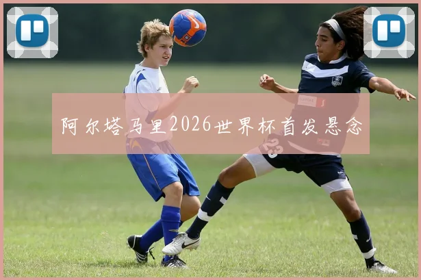 阿尔塔马里2026世界杯首发悬念