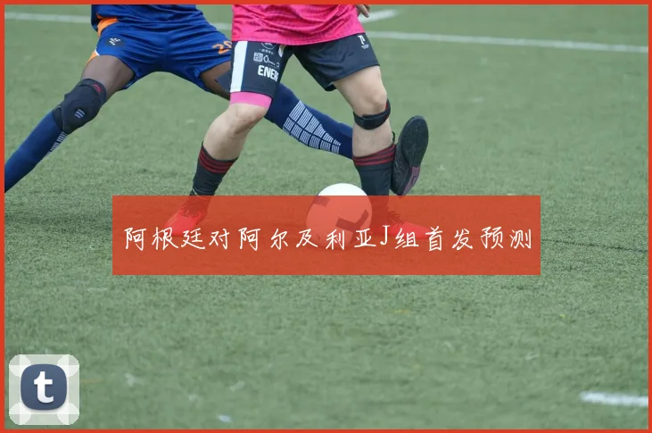 阿根廷对阿尔及利亚J组首发预测