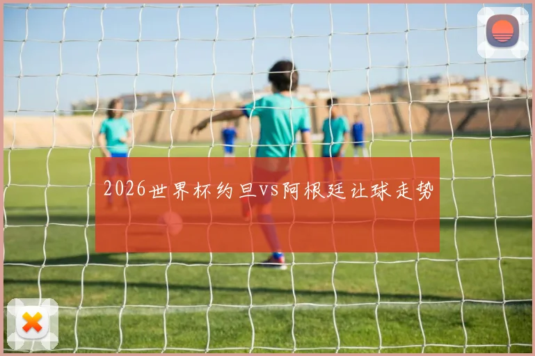 2026世界杯约旦vs阿根廷让球走势