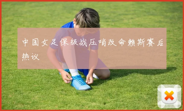 中国女足保级战压哨改命赖斯赛后热议