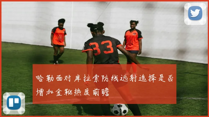 哈勒面对库拉索防线远射选择是否增加金靴热度前瞻