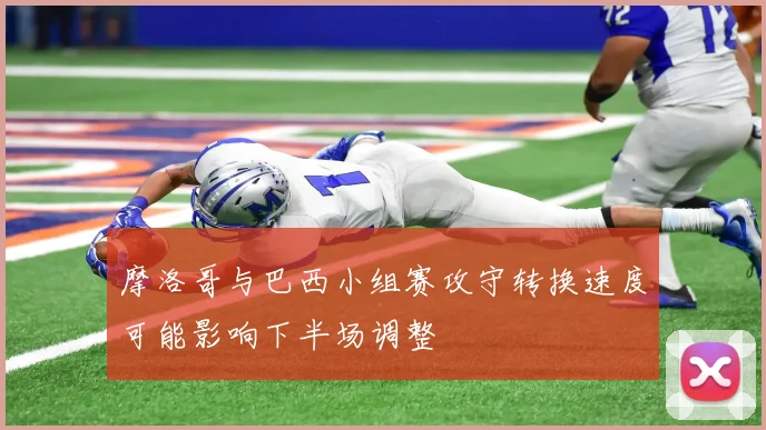 摩洛哥与巴西小组赛攻守转换速度可能影响下半场调整