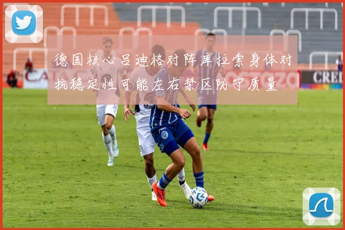 德国核心吕迪格对阵库拉索身体对抗稳定性可能左右禁区防守质量