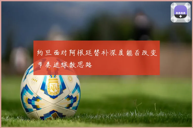 约旦面对阿根廷替补深度能否改变节奏进球数思路
