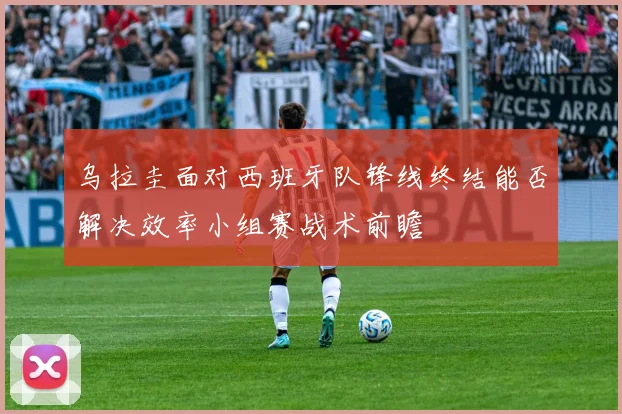 乌拉圭面对西班牙队锋线终结能否解决效率小组赛战术前瞻