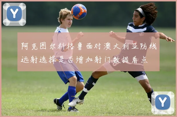 阿克图尔科格鲁面对澳大利亚防线远射选择是否增加射门数据看点