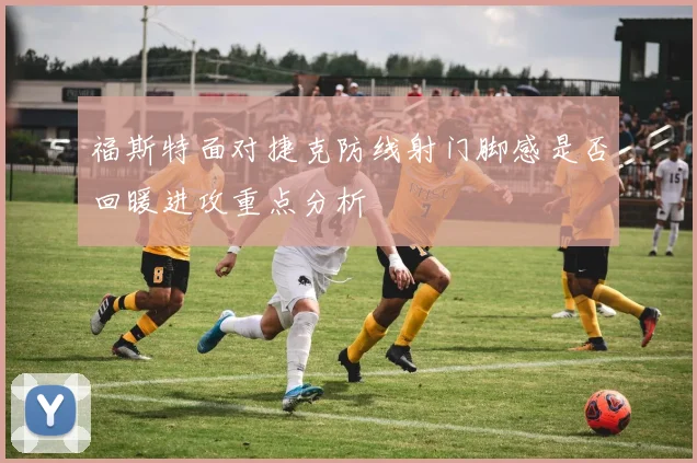 福斯特面对捷克防线射门脚感是否回暖进攻重点分析