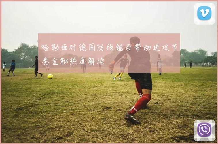 哈勒面对德国防线能否带动进攻节奏金靴热度解读