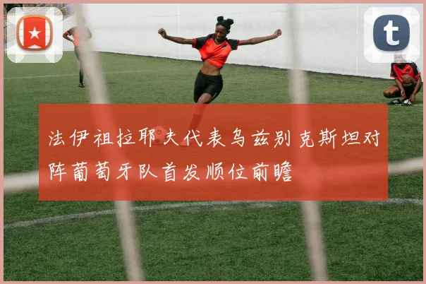 法伊祖拉耶夫代表乌兹别克斯坦对阵葡萄牙队首发顺位前瞻