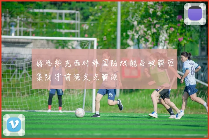 赫洛热克面对韩国防线能否破解密集防守前场支点解读