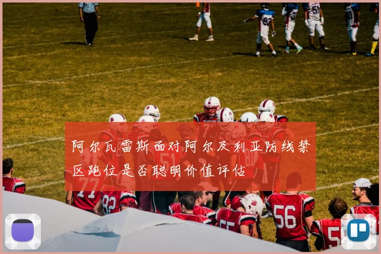 阿尔瓦雷斯面对阿尔及利亚防线禁区跑位是否聪明价值评估