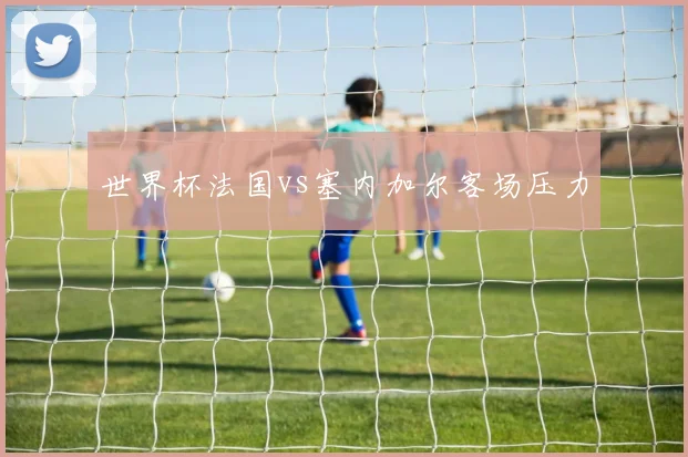 世界杯法国vs塞内加尔客场压力