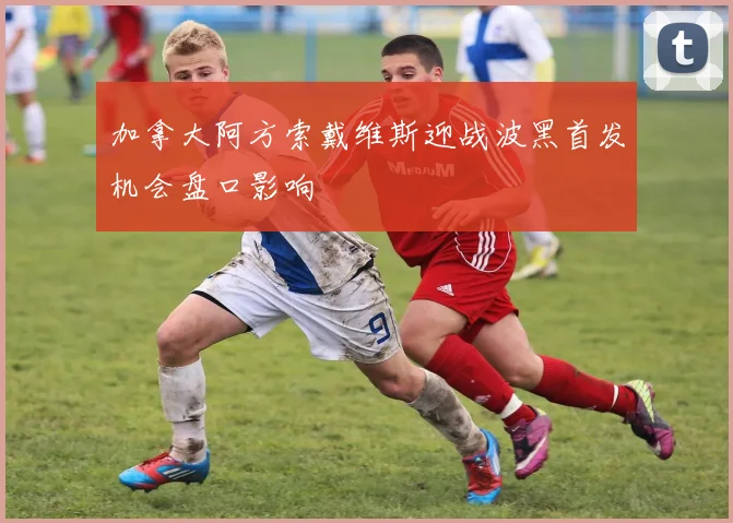 加拿大阿方索戴维斯迎战波黑首发机会盘口影响