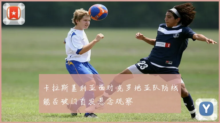 卡拉斯基利亚面对克罗地亚队防线能否破门首发悬念观察