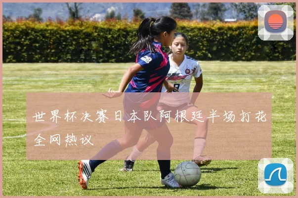世界杯决赛日本队阿根廷半场打花全网热议