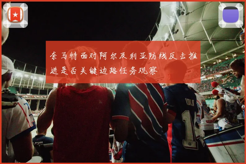 奈马特面对阿尔及利亚防线反击推进是否关键边路任务观察
