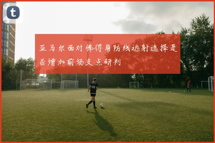 亚马尔面对佛得角防线远射选择是否增加前场支点研判