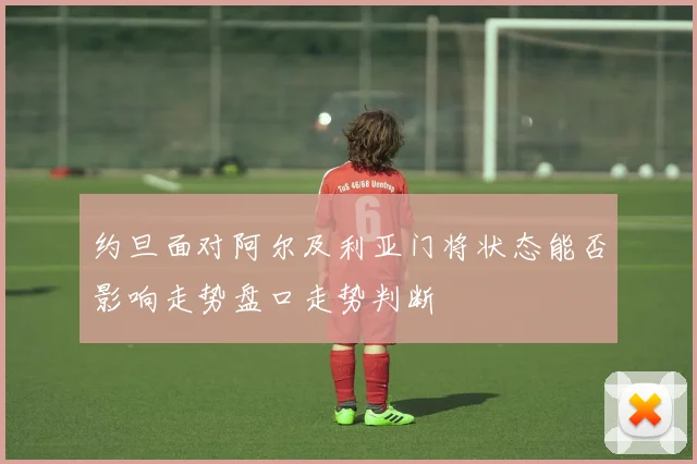 约旦面对阿尔及利亚门将状态能否影响走势盘口走势判断