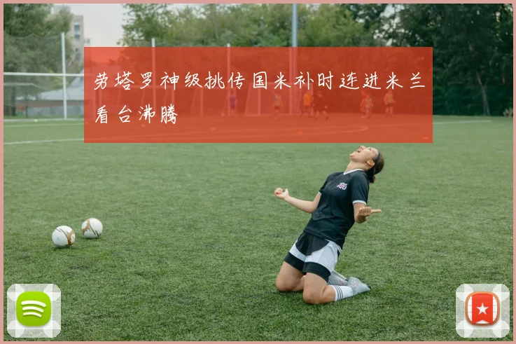 劳塔罗神级挑传国米补时连进米兰看台沸腾