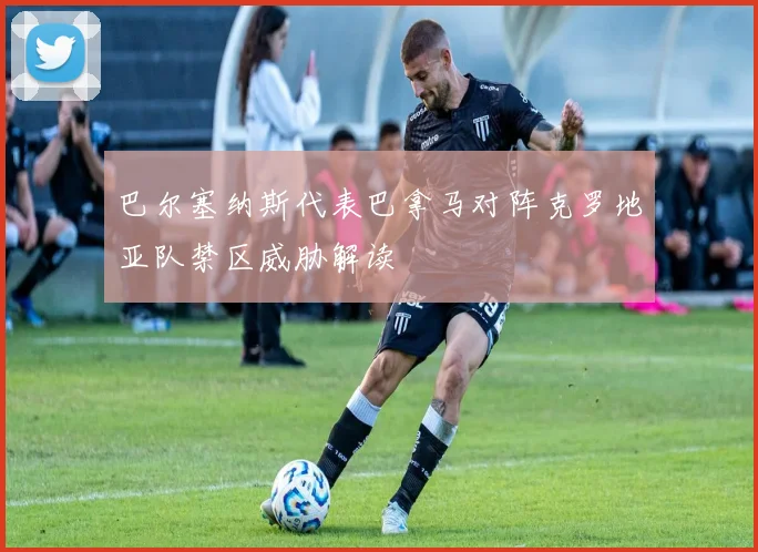 巴尔塞纳斯代表巴拿马对阵克罗地亚队禁区威胁解读