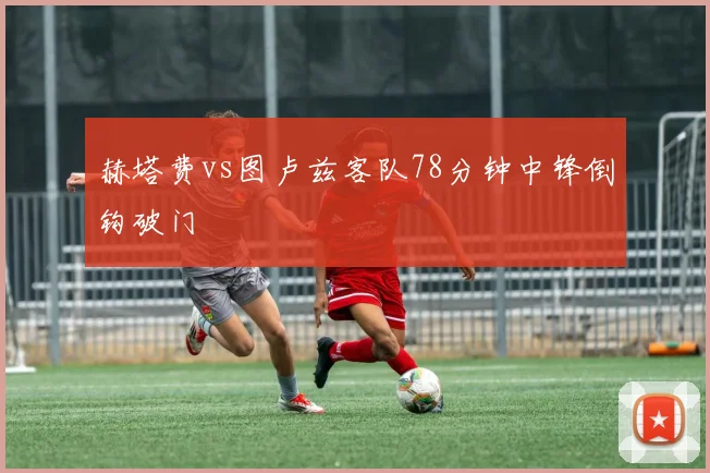 赫塔费vs图卢兹客队78分钟中锋倒钩破门