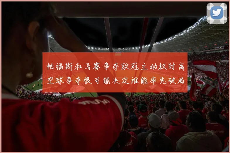 帕福斯和马赛争夺欧冠主动权时高空球争夺很可能决定谁能率先破局