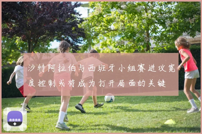 沙特阿拉伯与西班牙小组赛进攻宽度控制或将成为打开局面的关键