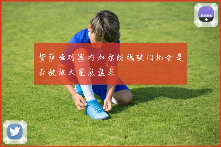 努萨面对塞内加尔防线破门机会是否被放大重点盘点