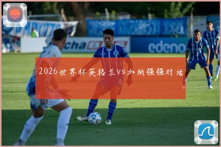 2026世界杯英格兰vs加纳强强对话