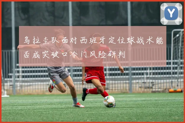 乌拉圭队面对西班牙定位球战术能否成突破口冷门风险研判