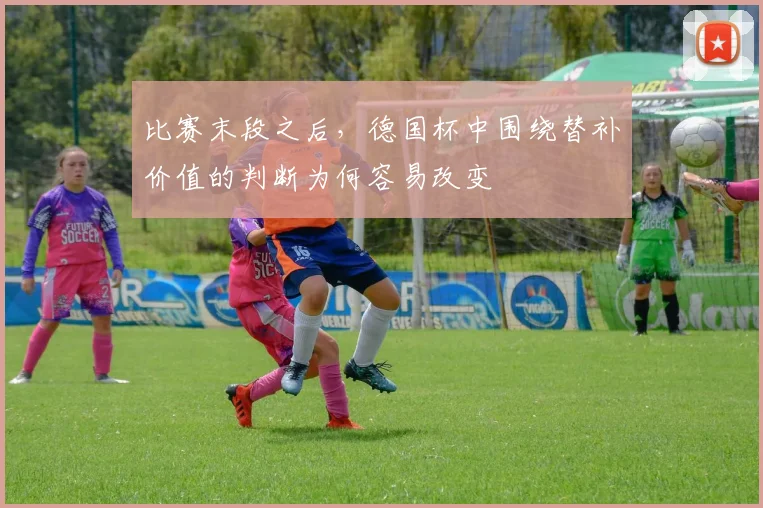 比赛末段之后，德国杯中围绕替补价值的判断为何容易改变