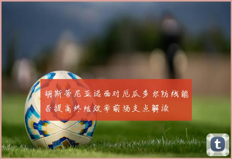 胡斯蒂尼亚诺面对厄瓜多尔防线能否提高终结效率前场支点解读