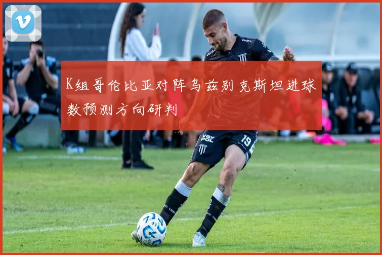 K组哥伦比亚对阵乌兹别克斯坦进球数预测方向研判